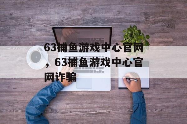 63捕鱼游戏中心官网，63捕鱼游戏中心官网诈骗